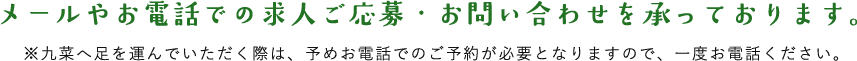 メールやお電話での求人ご応募・お問い合わせを承っております。 ※九菜へ足を運んでいただく際は、予めお電話でのご予約が必要となりますので、一度お電話ください。